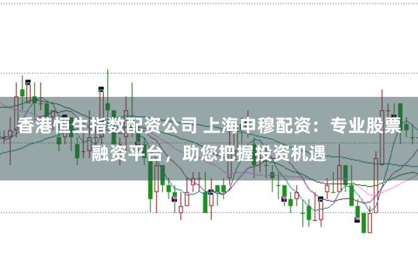 香港恒生指数配资公司 上海申穆配资：专业股票融资平台，助您把握投资机遇