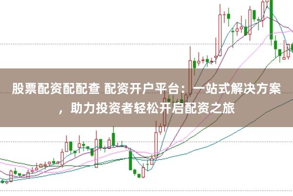 股票配资配配查 配资开户平台：一站式解决方案，助力投资者轻松开启配资之旅