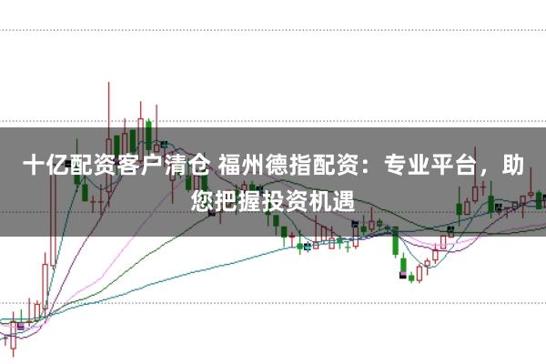 十亿配资客户清仓 福州德指配资：专业平台，助您把握投资机遇