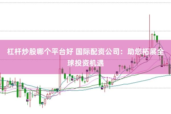杠杆炒股哪个平台好 国际配资公司：助您拓展全球投资机遇