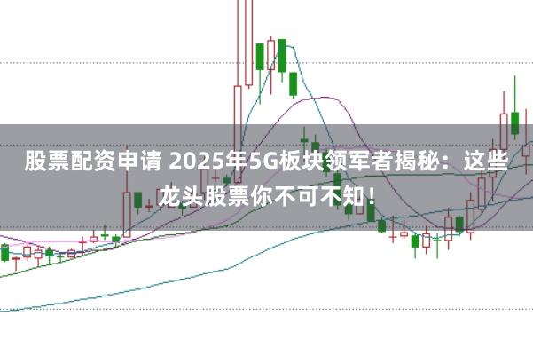 股票配资申请 2025年5G板块领军者揭秘：这些龙头股票你不可不知！
