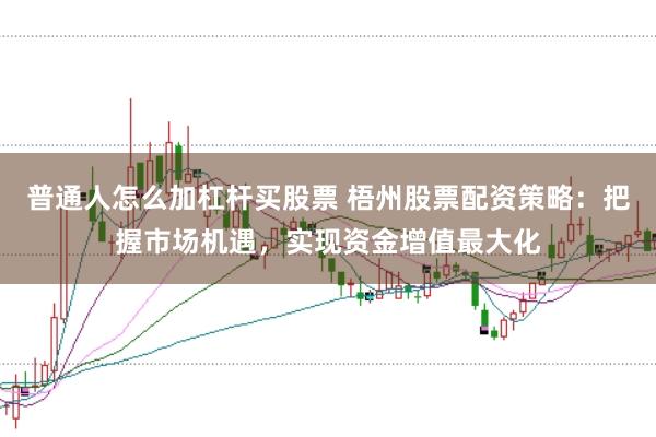普通人怎么加杠杆买股票 梧州股票配资策略：把握市场机遇，实现资金增值最大化