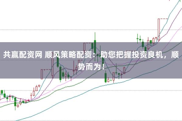 共赢配资网 顺风策略配资：助您把握投资良机，顺势而为！