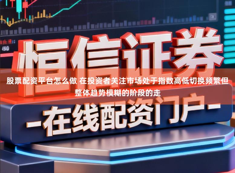 股票配资平台怎么做 在投资者关注市场处于指数高低切换频繁但整体趋势模糊的阶段的走