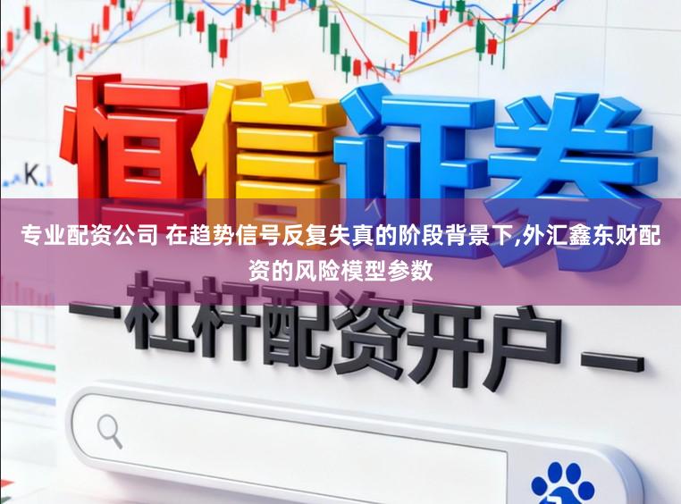 专业配资公司 在趋势信号反复失真的阶段背景下,外汇鑫东财配资的风险模型参数
