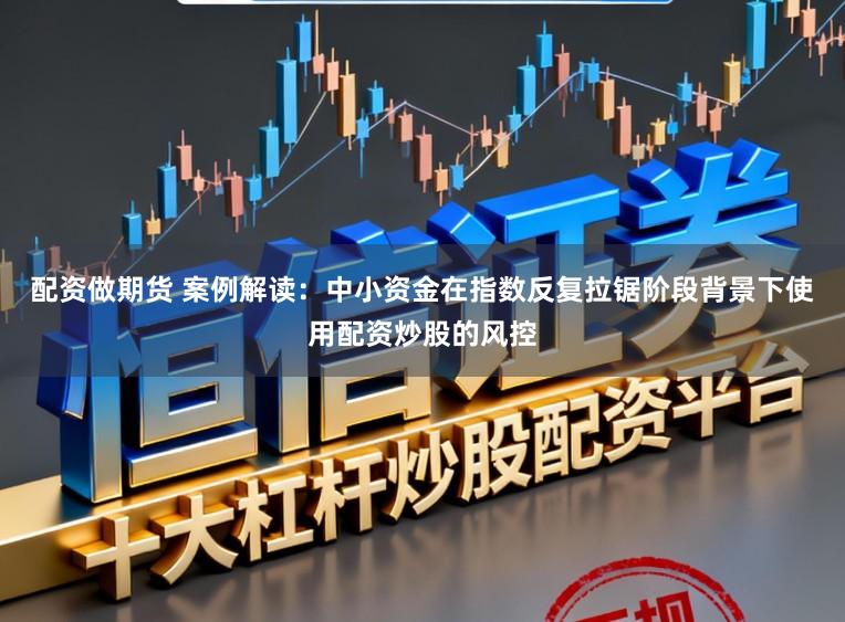 配资做期货 案例解读：中小资金在指数反复拉锯阶段背景下使用配资炒股的风控