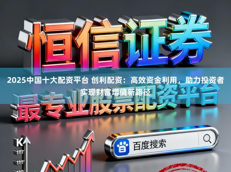 2025中国十大配资平台 创利配资：高效资金利用，助力投资者实现财富增值新路径