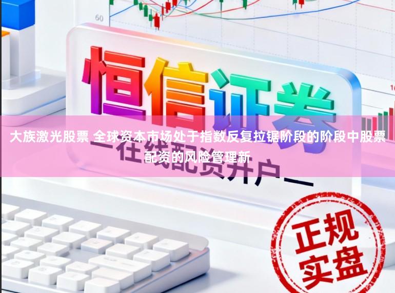 大族激光股票 全球资本市场处于指数反复拉锯阶段的阶段中股票配资的风险管理新