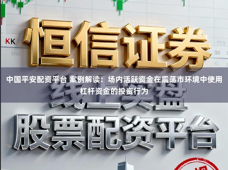 中国平安配资平台 案例解读：场内活跃资金在震荡市环境中使用杠杆资金的投资行为