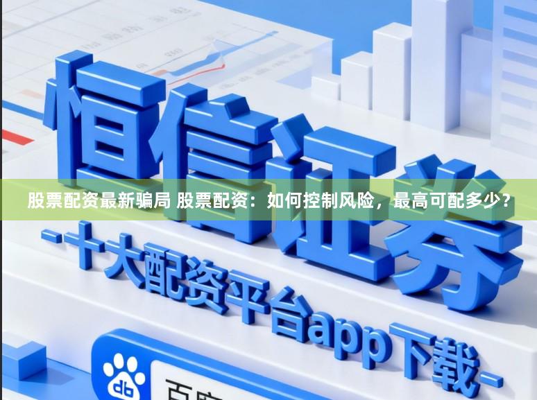 股票配资最新骗局 股票配资：如何控制风险，最高可配多少？